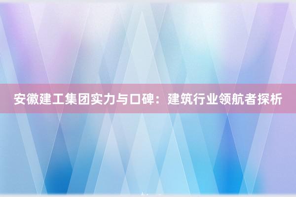 安徽建工集团实力与口碑：建筑行业领航者探析