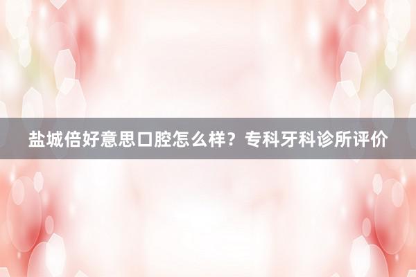 盐城倍好意思口腔怎么样？专科牙科诊所评价