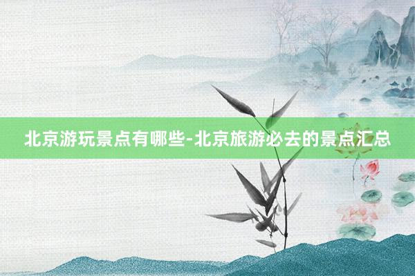 北京游玩景点有哪些-北京旅游必去的景点汇总