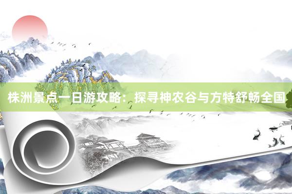 株洲景点一日游攻略：探寻神农谷与方特舒畅全国