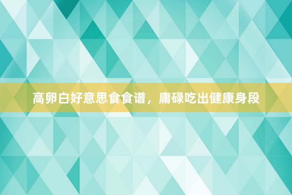 高卵白好意思食食谱，庸碌吃出健康身段