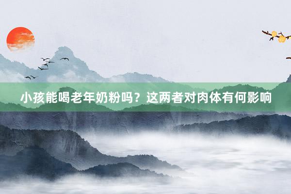 小孩能喝老年奶粉吗？这两者对肉体有何影响