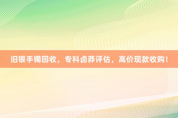 旧银手镯回收，专科卤莽评估，高价现款收购！