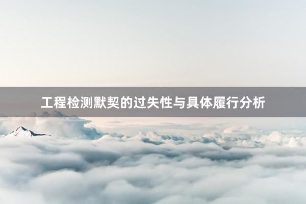 工程检测默契的过失性与具体履行分析