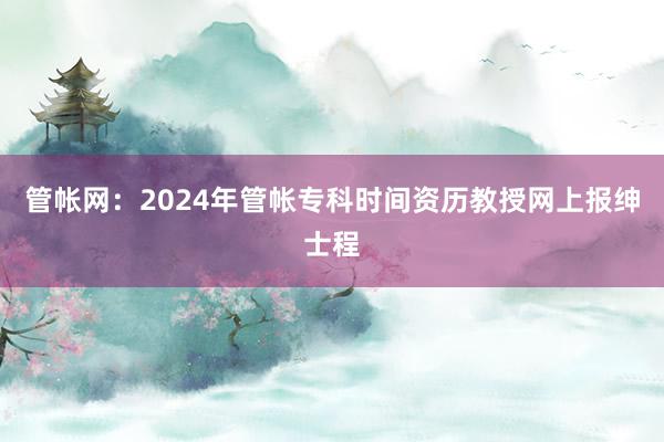 管帐网：2024年管帐专科时间资历教授网上报绅士程