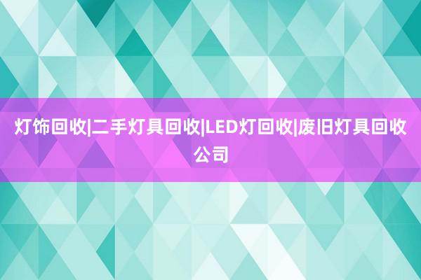 灯饰回收|二手灯具回收|LED灯回收|废旧灯具回收公司