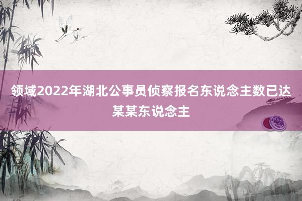 领域2022年湖北公事员侦察报名东说念主数已达某某东说念主