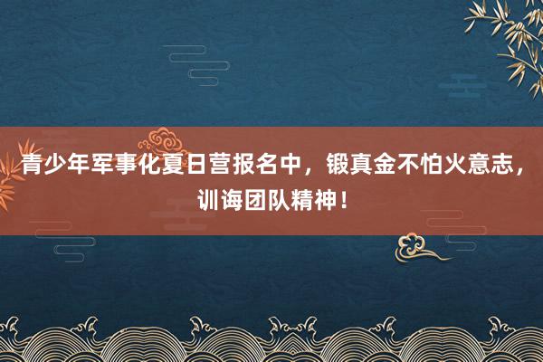 青少年军事化夏日营报名中，锻真金不怕火意志，训诲团队精神！