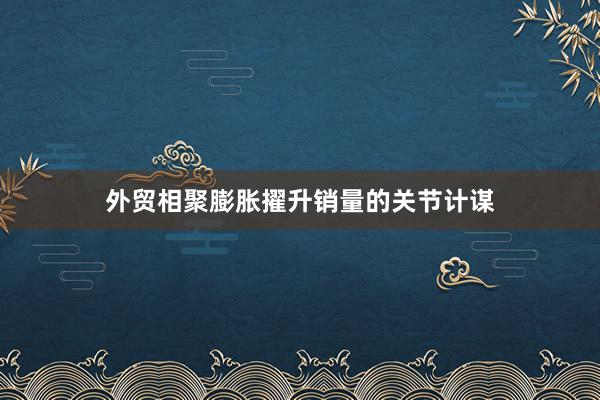 外贸相聚膨胀擢升销量的关节计谋